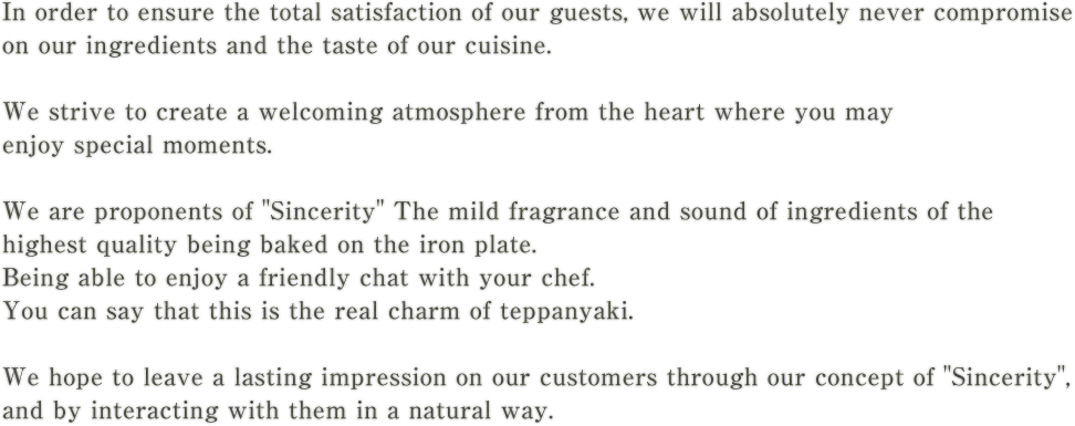 In order to ensure the total satisfaction of our guests, we will absolutely never compromise on our ingredients and the taste of our cuisine.We strive to create a welcoming atmosphere from the heart where you may enjoy special moments.We are proponents of SincerityThe mild fragrance and sound of ingredients of the highest quality being baked on the iron plate.Being able to enjoy a friendly chat with your chef.You can say that this is the real charm of teppanyaki.We hope to leave a lasting impression on our customers through our concept of Sincerity, and by interacting with them in a natural way.